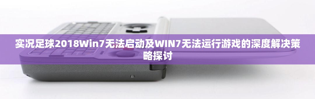 实况足球2018Win7无法启动及WIN7无法运行游戏的深度解决策略探讨