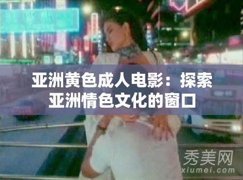 亚洲黄色成人电影：探索亚洲情色文化的窗口