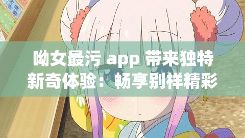 呦女最污 app 带来独特新奇体验：畅享别样精彩内容