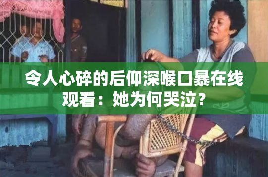 令人心碎的后仰深喉口暴在线观看：她为何哭泣？