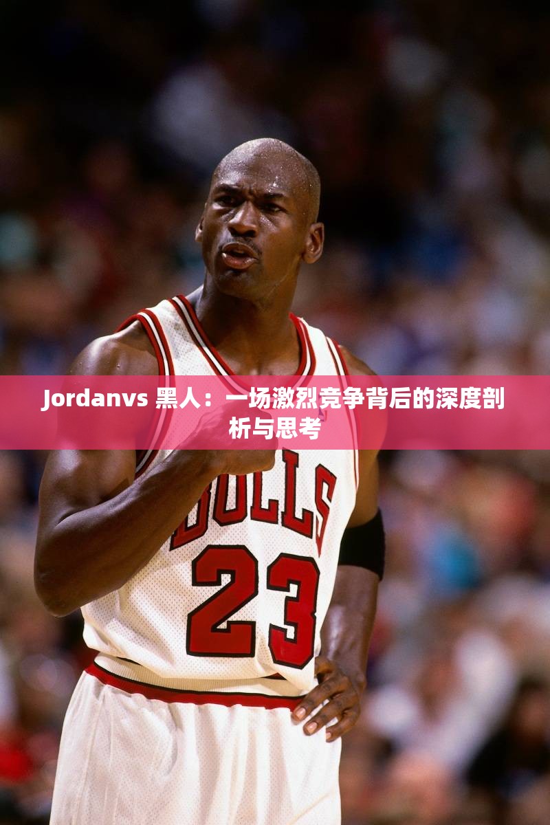 Jordanvs 黑人：一场激烈竞争背后的深度剖析与思考