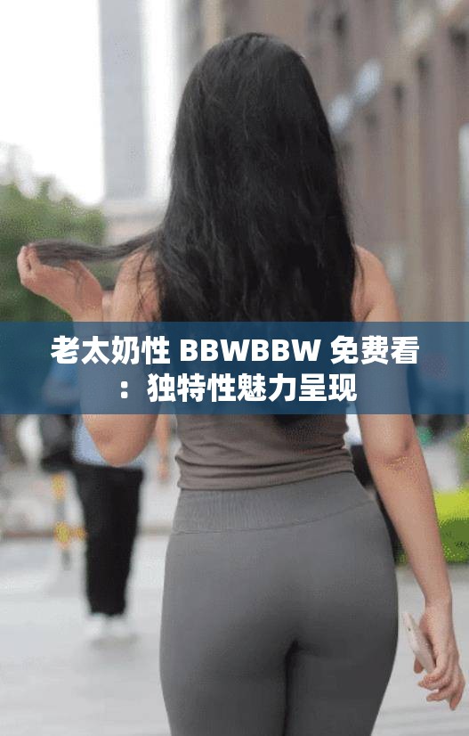 老太奶性 BBWBBW 免费看：独特性魅力呈现