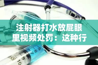 注射器打水放屁眼里视频处罚：这种行为极其危险且不道德应受严厉谴责