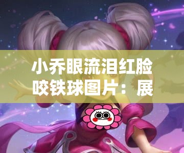 小乔眼流泪红脸咬铁球图片：展现人物复杂情感的瞬间