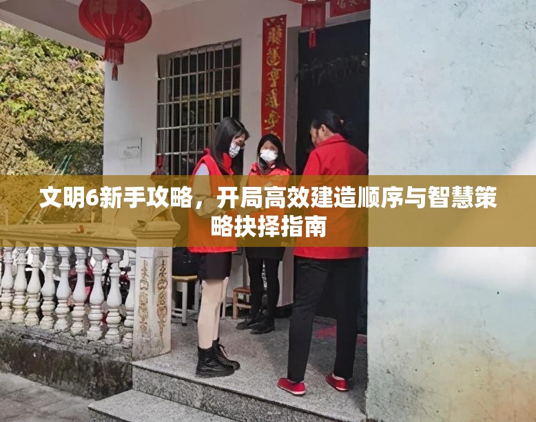 文明6新手攻略，开局高效建造顺序与智慧策略抉择指南