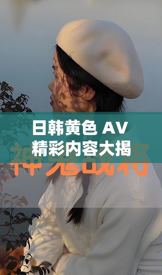 日韩黄色 AV 精彩内容大揭秘：极致感官冲击等你来享