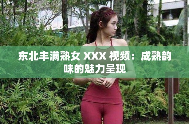 东北丰满熟女 XXX 视频：成熟韵味的魅力呈现