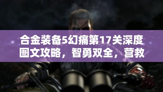 合金装备5幻痛第17关深度图文攻略，智勇双全，营救关键情报特工行动指南