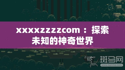 xxxxzzzzcom ：探索未知的神奇世界