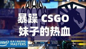 暴躁 CSGO 妹子的热血竞技之路：游戏中的别样风采