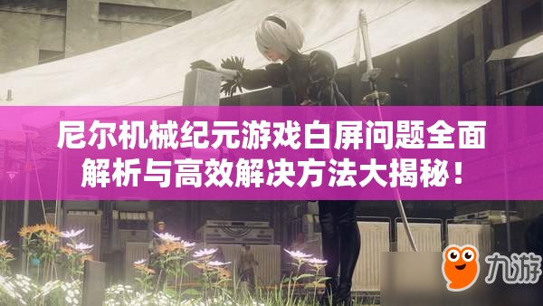 尼尔机械纪元游戏白屏问题全面解析与高效解决方法大揭秘！