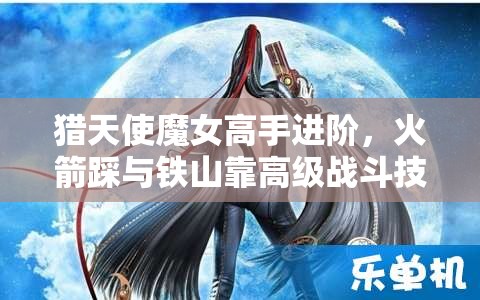 猎天使魔女高手进阶，火箭踩与铁山靠高级战斗技巧深度剖析与揭秘