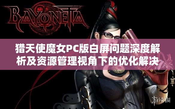 猎天使魔女PC版白屏问题深度解析及资源管理视角下的优化解决策略