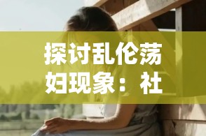 探讨乱伦荡妇现象：社会道德与心理影响的深度分析及其在现代文化中的反映