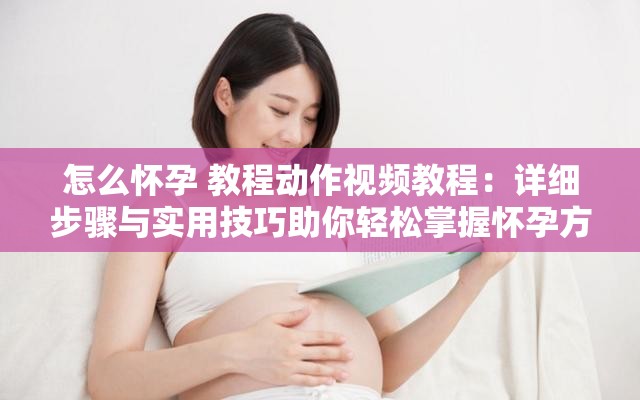 怎么怀孕 教程动作视频教程：详细步骤与实用技巧助你轻松掌握怀孕方法