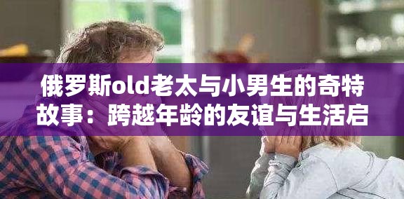 俄罗斯old老太与小男生的奇特故事：跨越年龄的友谊与生活启示