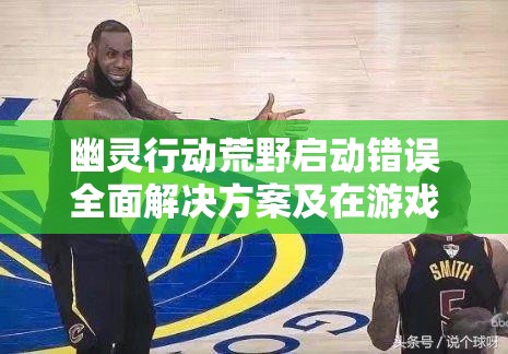 幽灵行动荒野启动错误全面解决方案及在游戏资源高效管理中的重要性