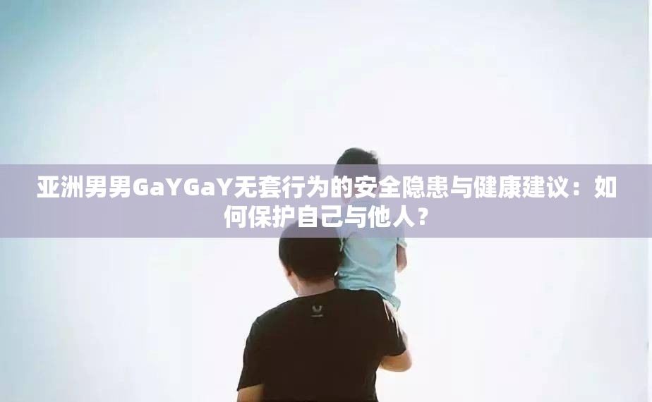 亚洲男男GaYGaY无套行为的安全隐患与健康建议：如何保护自己与他人？