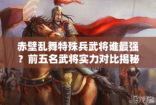 赤壁乱舞特殊兵武将谁最强？前五名武将实力对比揭秘！