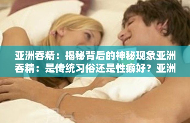 亚洲吞精：揭秘背后的神秘现象亚洲吞精：是传统习俗还是性癖好？亚洲吞精：这是一种怎样的性行为？亚洲吞精：是一种健康的性行为吗？亚洲吞精：你了解多少？