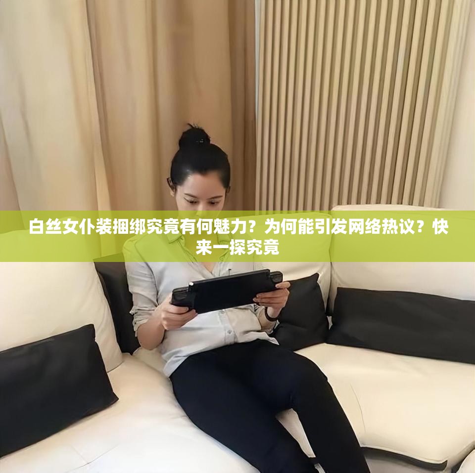 白丝女仆装捆绑究竟有何魅力？为何能引发网络热议？快来一探究竟