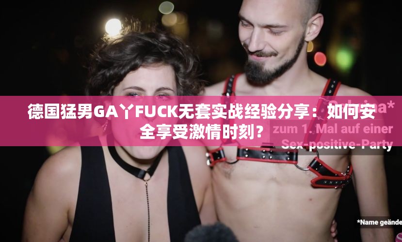 德国猛男GA丫FUCK无套实战经验分享：如何安全享受激情时刻？