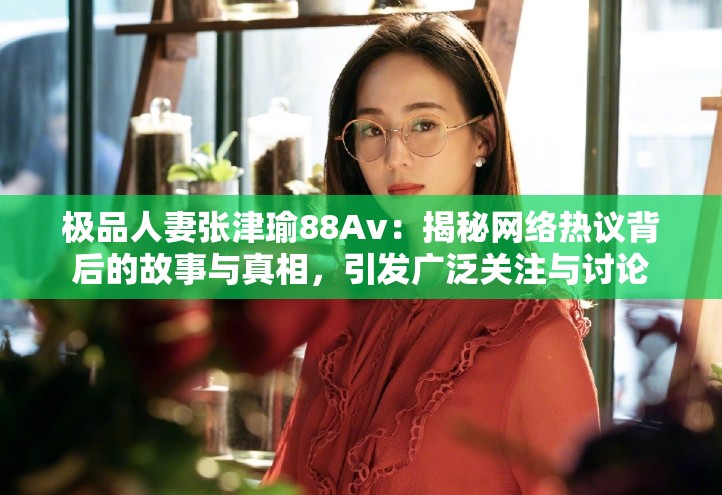 极品人妻张津瑜88Av：揭秘网络热议背后的故事与真相，引发广泛关注与讨论