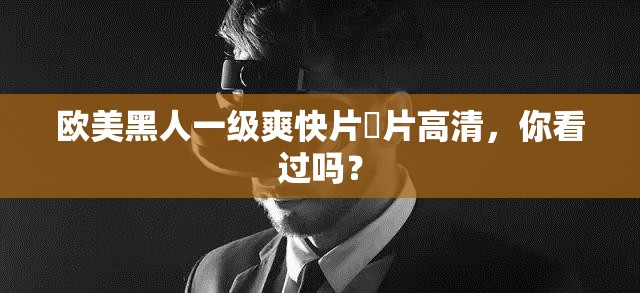 欧美黑人一级爽快片婬片高清，你看过吗？