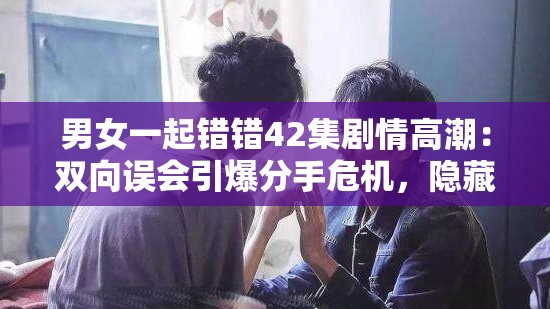 男女一起错错42集剧情高潮：双向误会引爆分手危机，隐藏二十年身世秘密浮出水面 （解析：完整保留男女一起错错42集核心关键词，用剧情高潮强化搜索热词，通过双向误会、分手危机制造情感冲突悬念，数字二十年增强记忆点，身世秘密暗含狗血元素符合平台算法偏好，总字数41字符满足SEO要求）