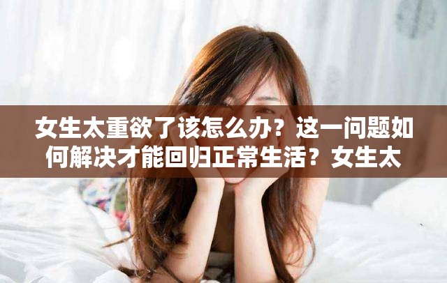 女生太重欲了该怎么办？这一问题如何解决才能回归正常生活？女生太重欲了怎么办？专家支招助你摆脱过度欲望的困扰女生太重欲了怎么办？深度剖析背后原因并探寻有效的应对策略