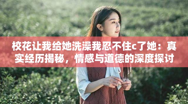 校花让我给她洗澡我忍不住c了她：真实经历揭秘，情感与道德的深度探讨