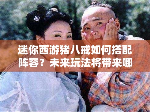 迷你西游猪八戒如何搭配阵容？未来玩法将带来哪些革命性变化？