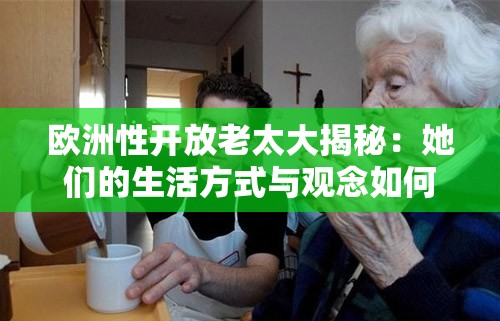 欧洲性开放老太大揭秘：她们的生活方式与观念如何影响现代社会？