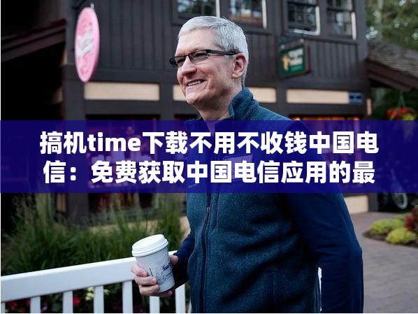 搞机time下载不用不收钱中国电信：免费获取中国电信应用的最佳方法