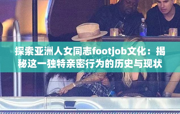 探索亚洲人女同志footjob文化：揭秘这一独特亲密行为的历史与现状