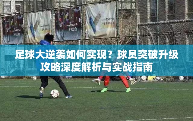 足球大逆袭如何实现？球员突破升级攻略深度解析与实战指南