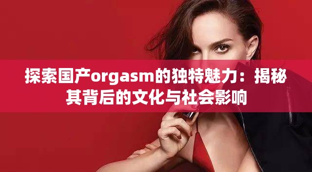 探索国产orgasm的独特魅力：揭秘其背后的文化与社会影响