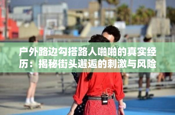 户外路边勾搭路人啪啪的真实经历：揭秘街头邂逅的刺激与风险