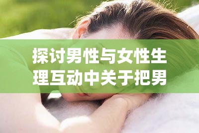 探讨男性与女性生理互动中关于把男人的j伸进女人的亅的科学与情感分析