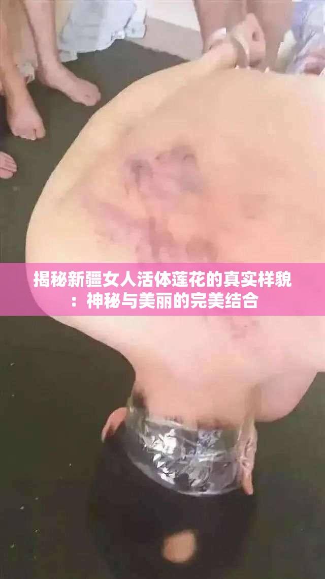 揭秘新疆女人活体莲花的真实样貌：神秘与美丽的完美结合