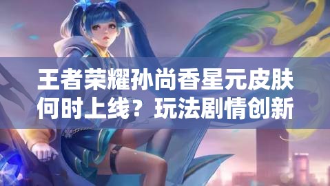 王者荣耀孙尚香星元皮肤何时上线？玩法剧情创新如何适配玩家？